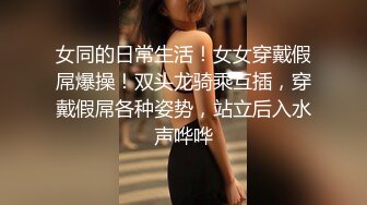 女同的日常生活！女女穿戴假屌爆操！双头龙骑乘互插，穿戴假屌各种姿势，站立后入水声哗哗