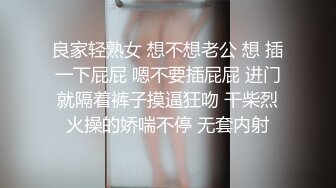 良家轻熟女 想不想老公 想 插一下屁屁 嗯不要插屁屁 进门就隔着裤子摸逼狂吻 干柴烈火操的娇喘不停 无套内射