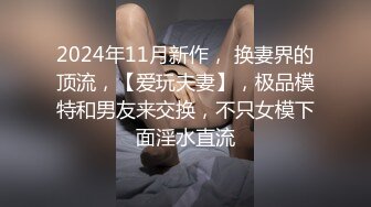 2024年11月新作， 换妻界的顶流，【爱玩夫妻】，极品模特和男友来交换，不只女模下面淫水直流