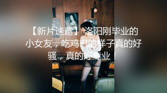 【新片速遞】 洛阳刚毕业的小女友，吃鸡巴的样子真的好骚，真的好专业！