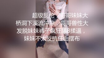 ⚫️⚫️超级乱伦，哥哥妹妹大桥洞下溪流冲凉，哥哥兽性大发脱妹妹裤子疯狂舔B揉逼，妹妹不太反抗任由摆布