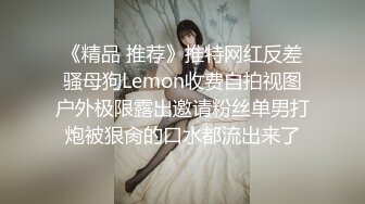 《精品 推荐》推特网红反差骚母狗Lemon收费自拍视图户外极限露出邀请粉丝单男打炮被狠肏的口水都流出来了