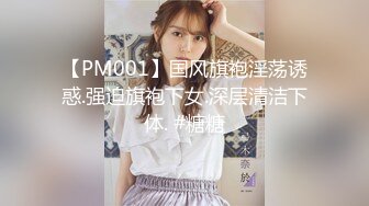 【PM001】国风旗袍淫荡诱惑.强迫旗袍下女.深层清洁下体. #糖糖