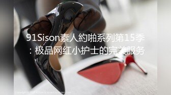 91Sison素人約啪系列第15季：极品网红小护士的完美服务