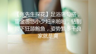 【张先生探花】足浴店勾搭，重金忽悠小少妇来啪啪，钻到胯下狂舔鲍鱼，姿势繁多干良家就是爽