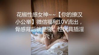 花椒性感女神~~【你的撩汉小公举】微信福利10V流出，骨感背后就是骚，性玩具插淫穴！