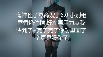 海神侄子爆肏嫂子6.0 小别租屋香艳偷情 好痒再用力点我快到了~完了完了你射里面了？真是服你了