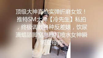 顶级大神真枪实弹折磨女奴！推特SM大神【冷先生】私拍，终极调教各种反差婊，饮尿滴蜡舔脚窒息鞭打喷水女神瞬间变母狗