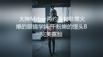  大神Mrber再约身材非常火爆的眼镜学妹 干粉嫩的馒头B完美露脸