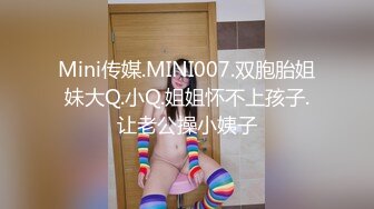 Mini传媒.MINI007.双胞胎姐妹大Q.小Q.姐姐怀不上孩子.让老公操小姨子