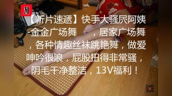 【新片速遞】快手大骚屄阿姨-金金广场舞❤️，居家广场舞，各种情趣丝袜跳艳舞，做爱呻吟很浪，屁股扭得非常骚，阴毛干净整洁，13V福利！