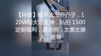 【抖音】最新流出乔乔子，120W粉大奶女神，私拍 1500定制福利，漏点照，太美太撩人，推荐