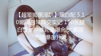 【超顶媚黑淫趴】黑白配 5.10媚黑日常群交实记 190长腿白皙女神被轮番爆肏 大黑屌无情爆击升天