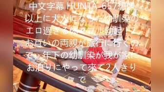 中文字幕 HUNTA-657想像以上に大人になった幼馴染のエロ過ぎる体でフル勃起！2 お互いの両親が旅行に行くので、年下の幼馴染が我が家にお泊りにやって來て2人きりで