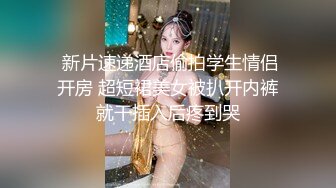  新片速递酒店偷拍学生情侣开房 超短裙美女被扒开内裤就干插入后疼到哭