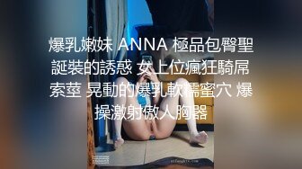 爆乳嫩妹 ANNA 極品包臀聖誕裝的誘惑 女上位瘋狂騎屌索莖 晃動的爆乳軟糯蜜穴 爆操激射傲人胸器