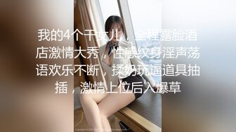 我的4个干女儿，全程露脸酒店激情大秀，性感纹身淫声荡语欢乐不断，揉奶玩逼道具抽插，激情上位后入爆草