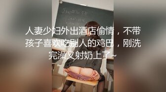 人妻少妇外出酒店偷情，不带孩子喜欢吃别人的鸡巴，刚洗完澡又射奶上了~