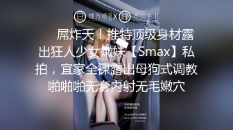 ❤️屌炸天！推特顶级身材露出狂人少女嫩妹【Smax】私拍，宜家全裸露出母狗式调教啪啪啪无套内射无毛嫩穴