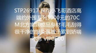 STP26917 探花小飞哥酒店高端约外围系列3000元的70CM北方嫩妹极品身材毛毛刮得很干净的馒头逼被干累到娇喘不息 VIP0600