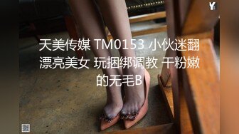 天美传媒 TM0153 小伙迷翻漂亮美女 玩捆绑调教 干粉嫩的无毛B