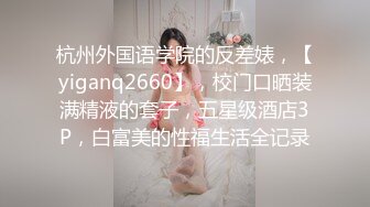 杭州外国语学院的反差婊，【yiganq2660】，校门口晒装满精液的套子，五星级酒店3P，白富美的性福生活全记录