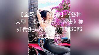  【全网❤️❤️推荐】《各种大型❤️捉奸现场❤️合集》抓奸街头扒衣暴打小三等30部经典合集