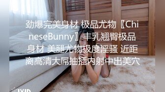 劲爆完美身材 极品尤物〖ChineseBunny〗丰乳翘臀极品身材 美腿尤物极度淫骚 近距离高清大屌抽插内射中出美穴