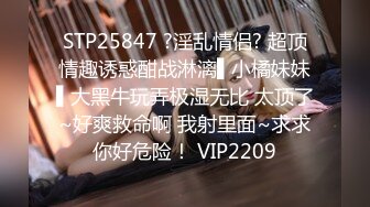 STP25847 ?淫乱情侣? 超顶情趣诱惑酣战淋漓▌小橘妹妹▌大黑牛玩弄极湿无比 太顶了~好爽救命啊 我射里面~求求你好危险！ VIP2209