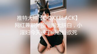 推特大神【OOXXBLACK】网红兼职外围，胸大肤白，小淫妇今天被干得欲仙欲死