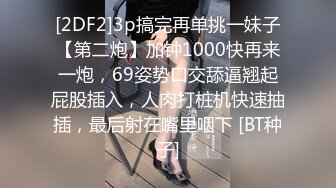 [2DF2]3p搞完再单挑一妹子【第二炮】加钟1000快再来一炮，69姿势口交舔逼翘起屁股插入，人肉打桩机快速抽插，最后射在嘴里咽下 [BT种子]