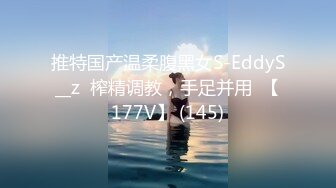 推特国产温柔腹黑女S-EddyS__z  榨精调教，手足并用  【177V】 (145)