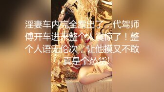 淫妻车内完全露出了，代驾师傅开车进来整个人震惊了！整个人语无伦次，让他摸又不敢，真是个怂货!