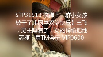 STP31513 核弹！一群小女孩被干了【同学双倍快乐】三飞，男主睡着了，女的偷偷把他舔硬，真TM会玩 VIP0600