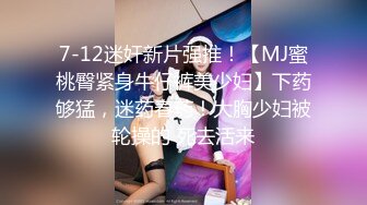 7-12迷奸新片强推！【MJ蜜桃臀紧身牛仔裤美少妇】下药够猛，迷药春药！大胸少妇被轮操的 死去活来