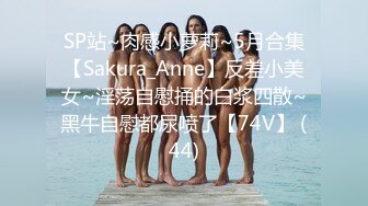 SP站~肉感小萝莉~5月合集【Sakura_Anne】反差小美女~淫荡自慰捅的白浆四散~黑牛自慰都尿喷了【74V】 (44)