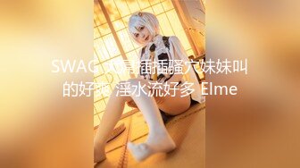 SWAG 大屌插插骚穴妹妹叫的好爽 淫水流好多 Elme