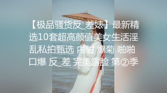 【极品骚货反_差婊】最新精选10套超高颜值美女生活淫乱私拍甄选 内射 爆菊 啪啪 口爆 反_差 完美露脸 第②季